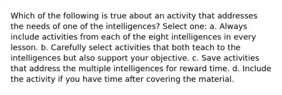 Which of the following is true about an activity that addresses the needs of one of the intelligences? Select one: a. Always include activities from each of the eight intelligences in every lesson. b. Carefully select activities that both teach to the intelligences but also support your objective. c. Save activities that address the multiple intelligences for reward time. d. Include the activity if you have time after covering the material.