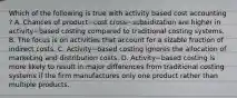 Which of the following is true with activity based cost accounting​ ? A. Chances of product−cost cross−subsidization are higher in activity−based costing compared to traditional costing systems. B. The focus is on activities that account for a sizable fraction of indirect costs. C. Activity−based costing ignores the allocation of marketing and distribution costs. D. Activity−based costing is more likely to result in major differences from traditional costing systems if the firm manufactures only one product rather than multiple products.