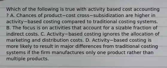 Which of the following is true with activity based cost accounting​ ? A. Chances of product−cost cross−subsidization are higher in activity−based costing compared to traditional costing systems. B. The focus is on activities that account for a sizable fraction of indirect costs. C. Activity−based costing ignores the allocation of marketing and distribution costs. D. Activity−based costing is more likely to result in major differences from traditional costing systems if the firm manufactures only one product rather than multiple products.