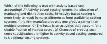 Which of the following is true with activity based cost accounting? A) Activity-based costing ignores the allocation of marketing and distribution costs. B) Activity-based costing is more likely to result in major differences from traditional costing systems if the firm manufactures only one product rather than multiple products. C) The focus is on activities that account for a sizable fraction of indirect costs . D) Chances of product-cost cross-subsidization are higher in activity-based costing compared to traditional costing systems.