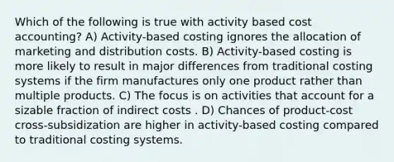 Which of the following is true with activity based cost accounting? A) Activity-based costing ignores the allocation of marketing and distribution costs. B) Activity-based costing is more likely to result in major differences from traditional costing systems if the firm manufactures only one product rather than multiple products. C) The focus is on activities that account for a sizable fraction of indirect costs . D) Chances of product-cost cross-subsidization are higher in activity-based costing compared to traditional costing systems.