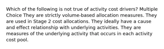 Which of the following is not true of activity cost drivers? Multiple Choice They are strictly volume-based allocation measures. They are used in Stage 2 cost allocations. They ideally have a <a href='https://www.questionai.com/knowledge/kRJV8xGm2O-cause-and-effect' class='anchor-knowledge'>cause and effect</a> relationship with underlying activities. They are measures of the underlying activity that occurs in each activity cost pool.