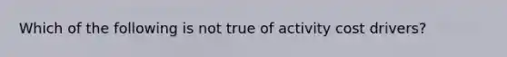 Which of the following is not true of activity cost drivers?