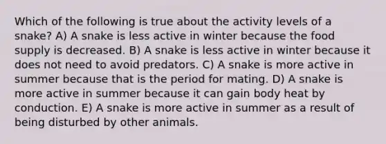 Which of the following is true about the activity levels of a snake? A) A snake is less active in winter because the food supply is decreased. B) A snake is less active in winter because it does not need to avoid predators. C) A snake is more active in summer because that is the period for mating. D) A snake is more active in summer because it can gain body heat by conduction. E) A snake is more active in summer as a result of being disturbed by other animals.