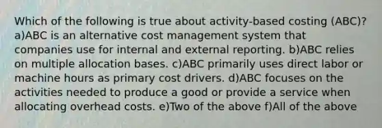 Which of the following is true about activity-based costing (ABC)? a)ABC is an alternative cost management system that companies use for internal and external reporting. b)ABC relies on multiple allocation bases. c)ABC primarily uses direct labor or machine hours as primary cost drivers. d)ABC focuses on the activities needed to produce a good or provide a service when allocating overhead costs. e)Two of the above f)All of the above