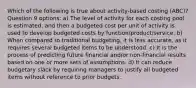 Which of the following is true about activity-based costing (ABC)? Question 9 options: a) The level of activity for each costing pool is estimated, and then a budgeted cost per unit of activity is used to develop budgeted costs by function/product/service. b) When compared to traditional budgeting, it is less accurate, as it requires several budgeted items to be understood. c) It is the process of predicting future financial and/or non-financial results based on one or more sets of assumptions. d) It can reduce budgetary slack by requiring managers to justify all budgeted items without reference to prior budgets.