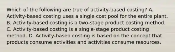 Which of the following are true of activity-based costing? A. Activity-based costing uses a single cost pool for the entire plant. B. Activity-based costing is a two-stage product costing method. C. Activity-based costing is a single-stage product costing method. D. Activity-based costing is based on the concept that products consume activities and activities consume resources.