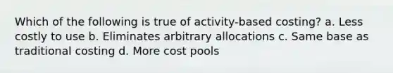 Which of the following is true of activity-based costing? a. Less costly to use b. Eliminates arbitrary allocations c. Same base as traditional costing d. More cost pools