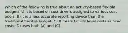 Which of the following is true about an activity-based flexible budget? A) It is based on cost drivers assigned to various cost pools. B) It is a less accurate reporting device than the traditional flexible budget. C) It treats facility level costs as fixed costs. D) uses both (A) and (C).