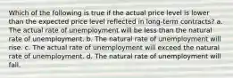 Which of the following is true if the actual price level is lower than the expected price level reflected in long-term contracts? a. The actual rate of unemployment will be less than the natural rate of unemployment. b. The natural rate of unemployment will rise. c. The actual rate of unemployment will exceed the natural rate of unemployment. d. The natural rate of unemployment will fall.