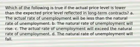 Which of the following is true if the actual price level is lower than the expected price level reflected in long-term contracts? a. The actual rate of unemployment will be less than the natural rate of unemployment. b. The natural rate of unemployment will rise. c. The actual rate of unemployment will exceed the natural rate of unemployment. d. The natural rate of unemployment will fall.