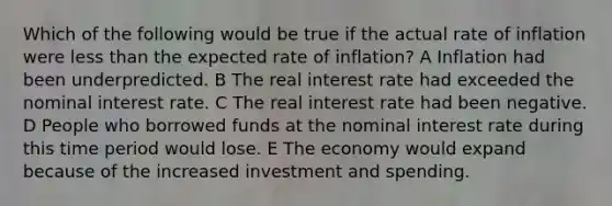 Which of the following would be true if the actual rate of inflation were <a href='https://www.questionai.com/knowledge/k7BtlYpAMX-less-than' class='anchor-knowledge'>less than</a> the expected rate of inflation? A Inflation had been underpredicted. B The real interest rate had exceeded the nominal interest rate. C The real interest rate had been negative. D People who borrowed funds at the nominal interest rate during this time period would lose. E The economy would expand because of the increased investment and spending.