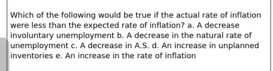 Which of the following would be true if the actual rate of inflation were less than the expected rate of inflation? a. A decrease involuntary unemployment b. A decrease in the natural rate of unemployment c. A decrease in A.S. d. An increase in unplanned inventories e. An increase in the rate of inflation