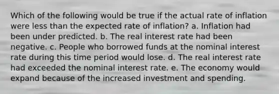 Which of the following would be true if the actual rate of inflation were less than the expected rate of inflation? a. Inflation had been under predicted. b. The real interest rate had been negative. c. People who borrowed funds at the nominal interest rate during this time period would lose. d. The real interest rate had exceeded the nominal interest rate. e. The economy would expand because of the increased investment and spending.