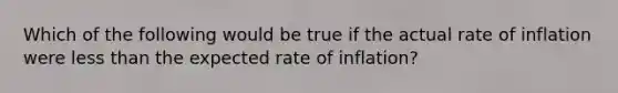 Which of the following would be true if the actual rate of inflation were less than the expected rate of inflation?