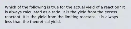 Which of the following is true for the actual yield of a reaction? It is always calculated as a ratio. It is the yield from the excess reactant. It is the yield from the limiting reactant. It is always <a href='https://www.questionai.com/knowledge/k7BtlYpAMX-less-than' class='anchor-knowledge'>less than</a> the theoretical yield.