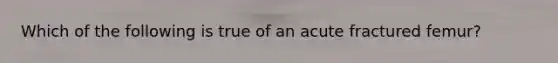 Which of the following is true of an acute fractured femur?