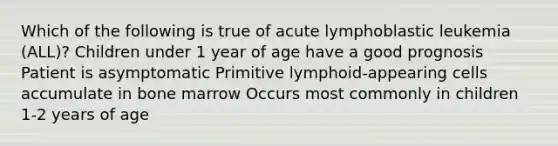 Which of the following is true of acute lymphoblastic leukemia (ALL)? Children under 1 year of age have a good prognosis Patient is asymptomatic Primitive lymphoid-appearing cells accumulate in bone marrow Occurs most commonly in children 1-2 years of age