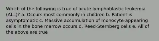 Which of the following is true of acute lymphoblastic leukemia (ALL)? a. Occurs most commonly in children b. Patient is asymptomatic c. Massive accumulation of monocyte-appearing cells in the bone marrow occurs d. Reed-Sternberg cells e. All of the above are true