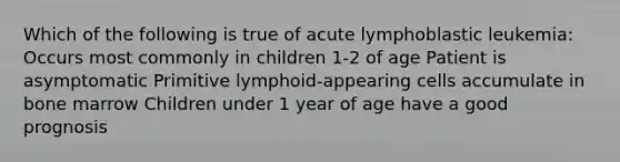 Which of the following is true of acute lymphoblastic leukemia: Occurs most commonly in children 1-2 of age Patient is asymptomatic Primitive lymphoid-appearing cells accumulate in bone marrow Children under 1 year of age have a good prognosis