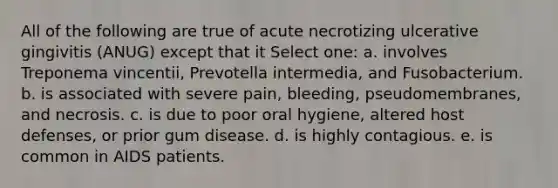 All of the following are true of acute necrotizing ulcerative gingivitis (ANUG) except that it Select one: a. involves Treponema vincentii, Prevotella intermedia, and Fusobacterium. b. is associated with severe pain, bleeding, pseudomembranes, and necrosis. c. is due to poor oral hygiene, altered host defenses, or prior gum disease. d. is highly contagious. e. is common in AIDS patients.