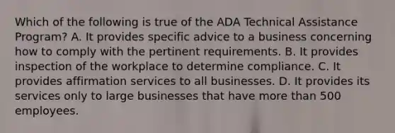 Which of the following is true of the ADA Technical Assistance Program? A. It provides specific advice to a business concerning how to comply with the pertinent requirements. B. It provides inspection of the workplace to determine compliance. C. It provides affirmation services to all businesses. D. It provides its services only to large businesses that have <a href='https://www.questionai.com/knowledge/keWHlEPx42-more-than' class='anchor-knowledge'>more than</a> 500 employees.