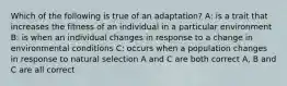 Which of the following is true of an adaptation? A: is a trait that increases the fitness of an individual in a particular environment B: is when an individual changes in response to a change in environmental conditions C: occurs when a population changes in response to natural selection A and C are both correct A, B and C are all correct