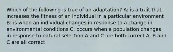 Which of the following is true of an adaptation? A: is a trait that increases the fitness of an individual in a particular environment B: is when an individual changes in response to a change in environmental conditions C: occurs when a population changes in response to natural selection A and C are both correct A, B and C are all correct