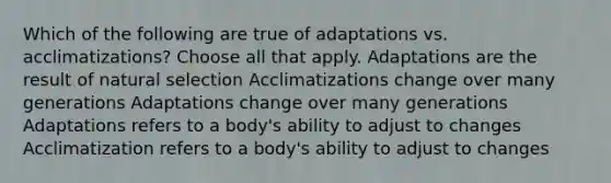 Which of the following are true of adaptations vs. acclimatizations? Choose all that apply. Adaptations are the result of natural selection Acclimatizations change over many generations Adaptations change over many generations Adaptations refers to a body's ability to adjust to changes Acclimatization refers to a body's ability to adjust to changes