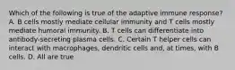 Which of the following is true of the adaptive immune response? A. B cells mostly mediate cellular immunity and T cells mostly mediate humoral immunity. B. T cells can differentiate into antibody-secreting plasma cells. C. Certain T helper cells can interact with macrophages, dendritic cells and, at times, with B cells. D. All are true