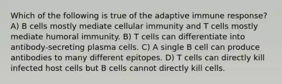 Which of the following is true of the adaptive immune response? A) B cells mostly mediate cellular immunity and T cells mostly mediate humoral immunity. B) T cells can differentiate into antibody-secreting plasma cells. C) A single B cell can produce antibodies to many different epitopes. D) T cells can directly kill infected host cells but B cells cannot directly kill cells.