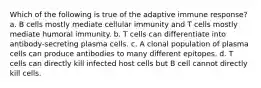 Which of the following is true of the adaptive immune response? a. B cells mostly mediate cellular immunity and T cells mostly mediate humoral immunity. b. T cells can differentiate into antibody-secreting plasma cells. c. A clonal population of plasma cells can produce antibodies to many different epitopes. d. T cells can directly kill infected host cells but B cell cannot directly kill cells.