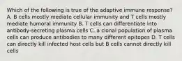 Which of the following is true of the adaptive immune response? A. B cells mostly mediate cellular immunity and T cells mostly mediate humoral immunity B. T cells can differentiate into antibody-secreting plasma cells C. a clonal population of plasma cells can produce antibodies to many different epitopes D. T cells can directly kill infected host cells but B cells cannot directly kill cells