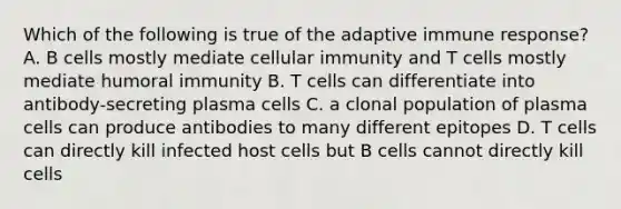 Which of the following is true of the adaptive immune response? A. B cells mostly mediate cellular immunity and T cells mostly mediate humoral immunity B. T cells can differentiate into antibody-secreting plasma cells C. a clonal population of plasma cells can produce antibodies to many different epitopes D. T cells can directly kill infected host cells but B cells cannot directly kill cells