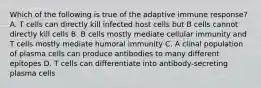 Which of the following is true of the adaptive immune response? A. T cells can directly kill infected host cells but B cells cannot directly kill cells B. B cells mostly mediate cellular immunity and T cells mostly mediate humoral immunity C. A clinal population of plasma cells can produce antibodies to many different epitopes D. T cells can differentiate into antibody-secreting plasma cells