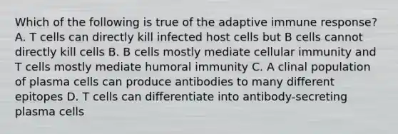 Which of the following is true of the adaptive immune response? A. T cells can directly kill infected host cells but B cells cannot directly kill cells B. B cells mostly mediate cellular immunity and T cells mostly mediate humoral immunity C. A clinal population of plasma cells can produce antibodies to many different epitopes D. T cells can differentiate into antibody-secreting plasma cells