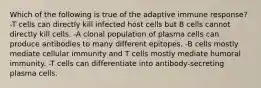 Which of the following is true of the adaptive immune response? -T cells can directly kill infected host cells but B cells cannot directly kill cells. -A clonal population of plasma cells can produce antibodies to many different epitopes. -B cells mostly mediate cellular immunity and T cells mostly mediate humoral immunity. -T cells can differentiate into antibody-secreting plasma cells.