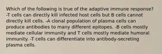 Which of the following is true of the adaptive immune response? -T cells can directly kill infected host cells but B cells cannot directly kill cells. -A clonal population of plasma cells can produce antibodies to many different epitopes. -B cells mostly mediate cellular immunity and T cells mostly mediate humoral immunity. -T cells can differentiate into antibody-secreting plasma cells.