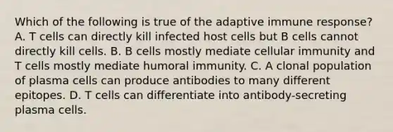 Which of the following is true of the adaptive immune response? A. T cells can directly kill infected host cells but B cells cannot directly kill cells. B. B cells mostly mediate cellular immunity and T cells mostly mediate humoral immunity. C. A clonal population of plasma cells can produce antibodies to many different epitopes. D. T cells can differentiate into antibody-secreting plasma cells.