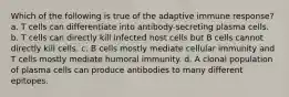 Which of the following is true of the adaptive immune response? a. T cells can differentiate into antibody-secreting plasma cells. b. T cells can directly kill infected host cells but B cells cannot directly kill cells. c. B cells mostly mediate cellular immunity and T cells mostly mediate humoral immunity. d. A clonal population of plasma cells can produce antibodies to many different epitopes.