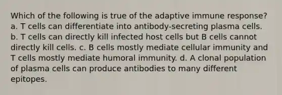 Which of the following is true of the adaptive immune response? a. T cells can differentiate into antibody-secreting plasma cells. b. T cells can directly kill infected host cells but B cells cannot directly kill cells. c. B cells mostly mediate cellular immunity and T cells mostly mediate humoral immunity. d. A clonal population of plasma cells can produce antibodies to many different epitopes.