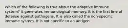 Which of the following is true about the adaptive immune system? It generates immunological memory. It is the first line of defense against pathogens. It is also called the non-specific immune system. It is not specific to an antigen.