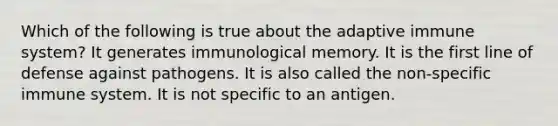 Which of the following is true about the adaptive immune system? It generates immunological memory. It is the first line of defense against pathogens. It is also called the non-specific immune system. It is not specific to an antigen.