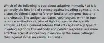 Which of the following is true about adaptive immunity? a) It is generally the first line of defense against invading agents b) It is a specific defense against foreign bodies or antigens (bacteria and viruses). The antigen activates lymphocytes, which in turn produce antibodies capable of fighting against the specific antigen. c) It is a general defense that acts against any type of invading agent d) The antibody and cellular responses are more effective against succeeding invasions by the same pathogen than against initial invasions. e) b and d