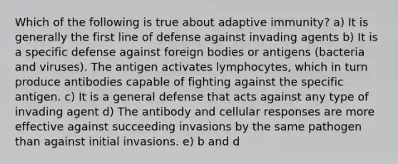 Which of the following is true about adaptive immunity? a) It is generally the first line of defense against invading agents b) It is a specific defense against foreign bodies or antigens (bacteria and viruses). The antigen activates lymphocytes, which in turn produce antibodies capable of fighting against the specific antigen. c) It is a general defense that acts against any type of invading agent d) The antibody and cellular responses are more effective against succeeding invasions by the same pathogen than against initial invasions. e) b and d