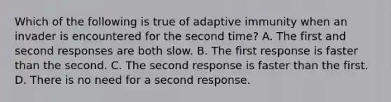 Which of the following is true of adaptive immunity when an invader is encountered for the second time? A. The first and second responses are both slow. B. The first response is faster than the second. C. The second response is faster than the first. D. There is no need for a second response.