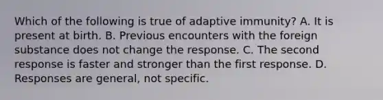 Which of the following is true of adaptive immunity? A. It is present at birth. B. Previous encounters with the foreign substance does not change the response. C. The second response is faster and stronger than the first response. D. Responses are general, not specific.