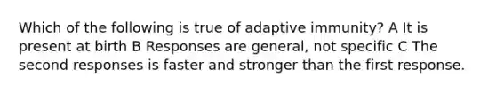 Which of the following is true of adaptive immunity? A It is present at birth B Responses are general, not specific C The second responses is faster and stronger than the first response.