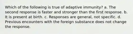 Which of the following is true of adaptive immunity? a. The second response is faster and stronger than the first response. b. It is present at birth. c. Responses are general, not specific. d. Previous encounters with the foreign substance does not change the response.