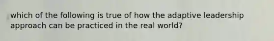 which of the following is true of how the adaptive leadership approach can be practiced in the real world?